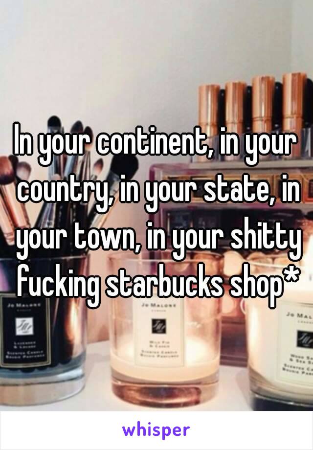 In your continent, in your country, in your state, in your town, in your shitty fucking starbucks shop*