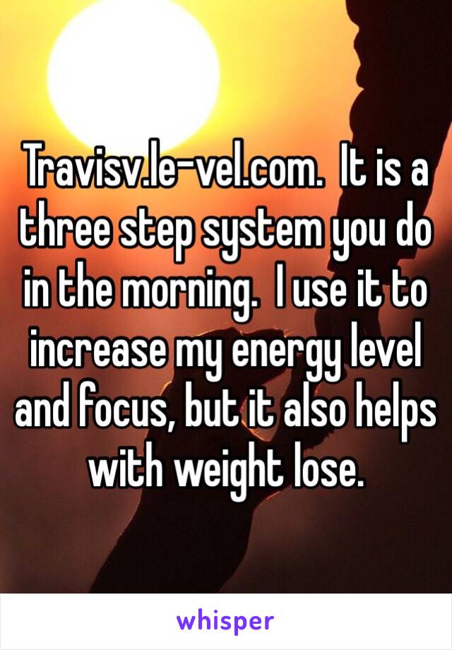 Travisv.le-vel.com.  It is a three step system you do in the morning.  I use it to increase my energy level and focus, but it also helps with weight lose.