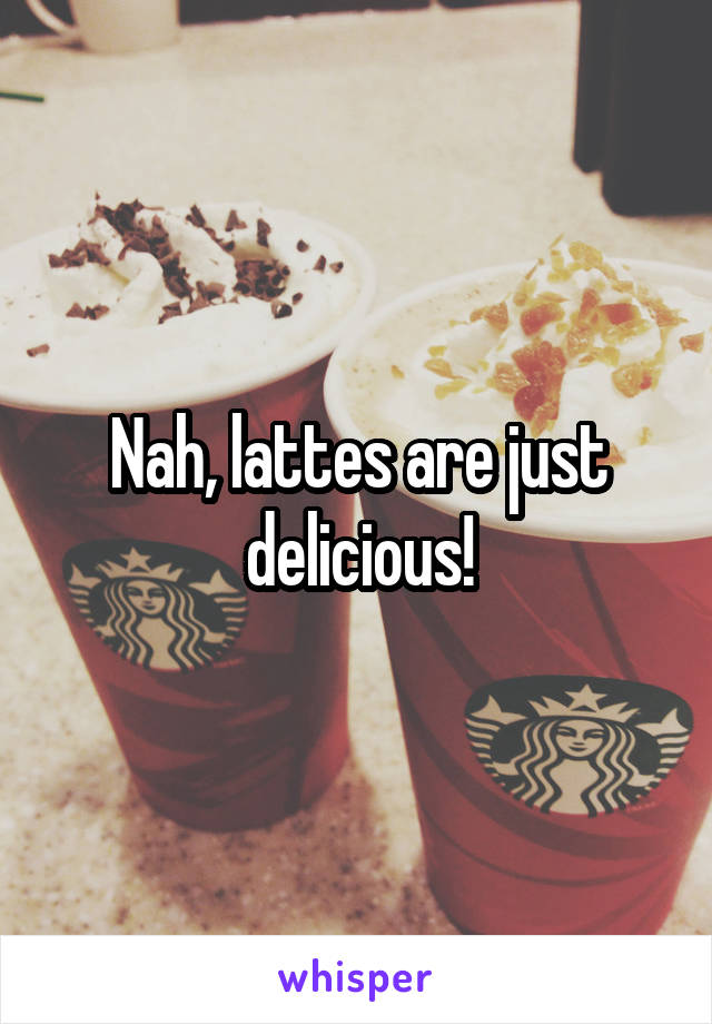 Nah, lattes are just delicious!