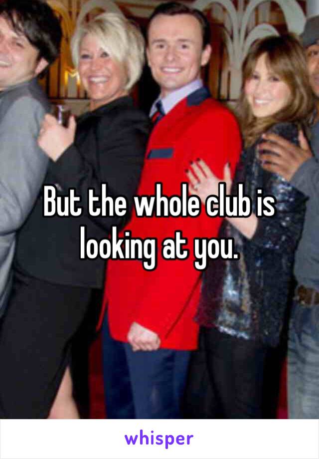 But the whole club is looking at you.