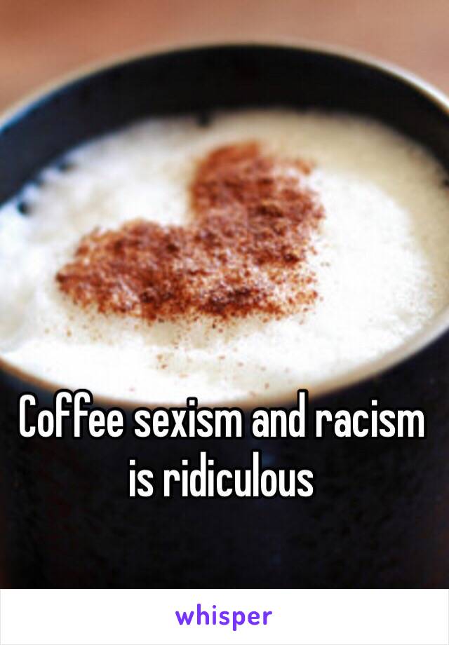 Coffee sexism and racism is ridiculous 