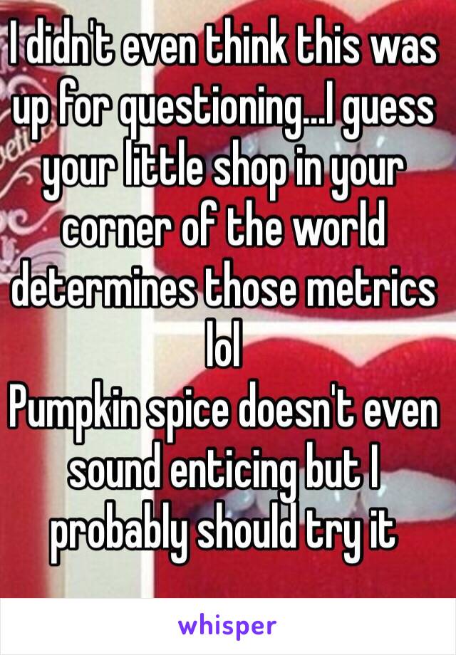 I didn't even think this was up for questioning...I guess your little shop in your corner of the world determines those metrics lol
Pumpkin spice doesn't even sound enticing but I probably should try it 