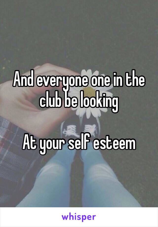 And everyone one in the club be looking 

At your self esteem 