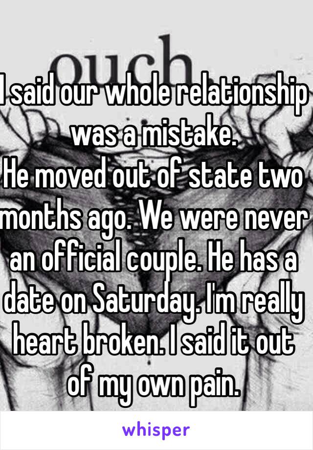 I said our whole relationship was a mistake.
He moved out of state two months ago. We were never an official couple. He has a date on Saturday. I'm really heart broken. I said it out of my own pain.