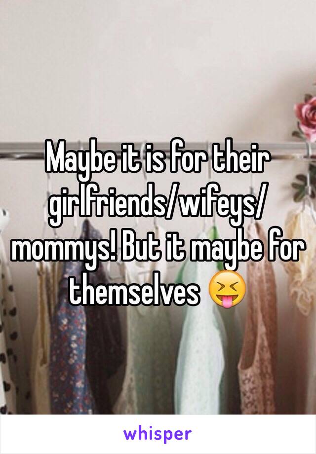 Maybe it is for their girlfriends/wifeys/mommys! But it maybe for themselves 😝