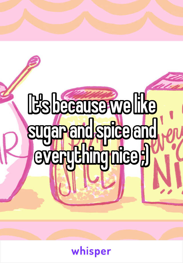 It's because we like sugar and spice and everything nice ;)