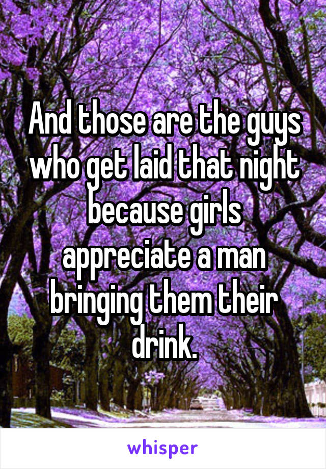 And those are the guys who get laid that night because girls appreciate a man bringing them their drink.