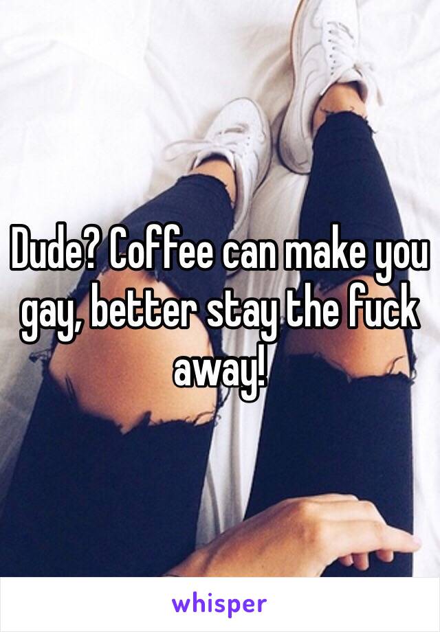 Dude? Coffee can make you gay, better stay the fuck away!