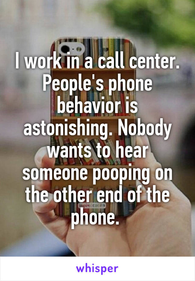 I work in a call center. People's phone behavior is astonishing. Nobody wants to hear someone pooping on the other end of the phone. 