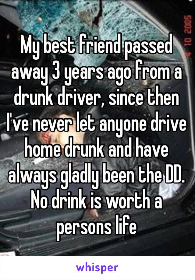 My best friend passed away 3 years ago from a drunk driver, since then I've never let anyone drive home drunk and have always gladly been the DD. No drink is worth a persons life