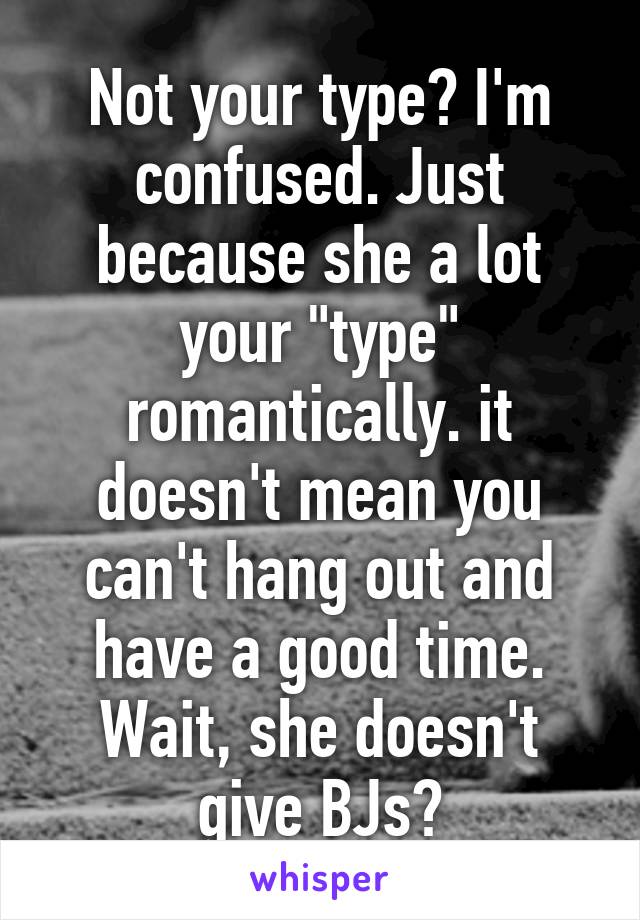 Not your type? I'm confused. Just because she a lot your "type" romantically. it doesn't mean you can't hang out and have a good time. Wait, she doesn't give BJs?