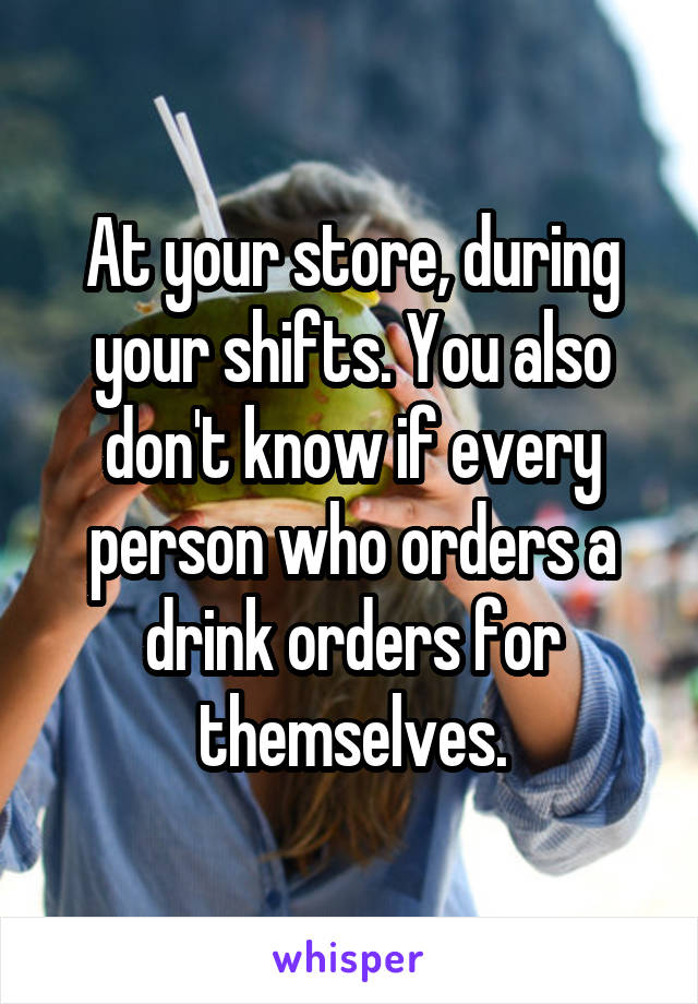 At your store, during your shifts. You also don't know if every person who orders a drink orders for themselves.