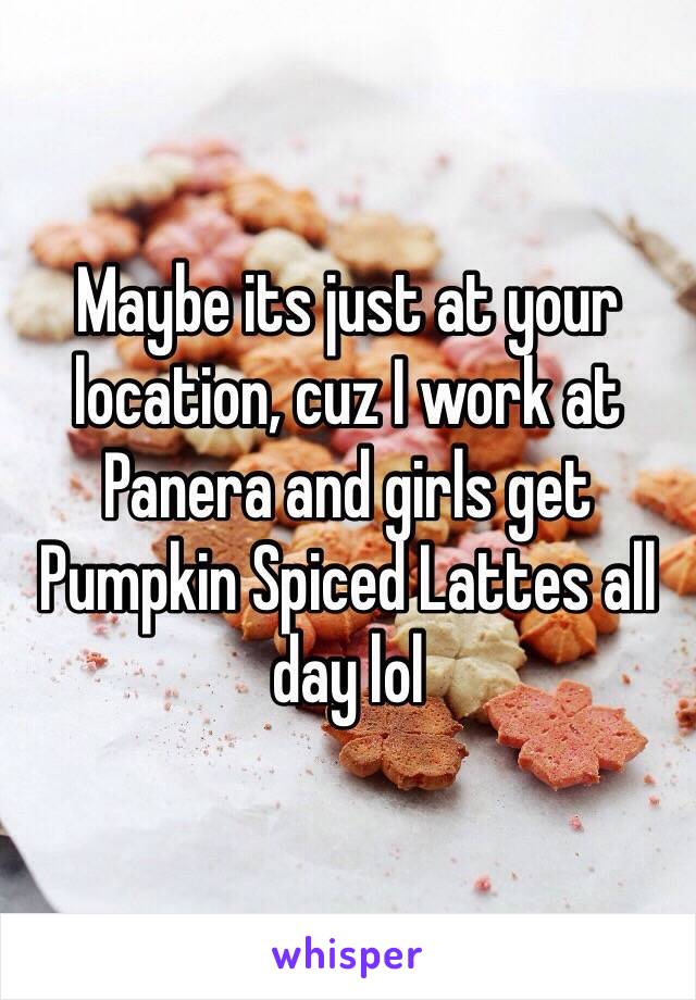 Maybe its just at your location, cuz I work at Panera and girls get Pumpkin Spiced Lattes all day lol