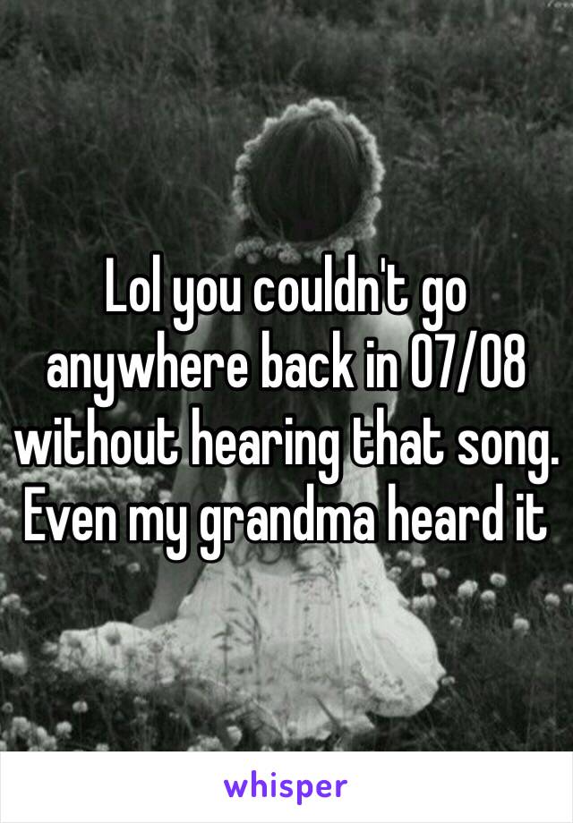 Lol you couldn't go anywhere back in 07/08 without hearing that song. Even my grandma heard it 