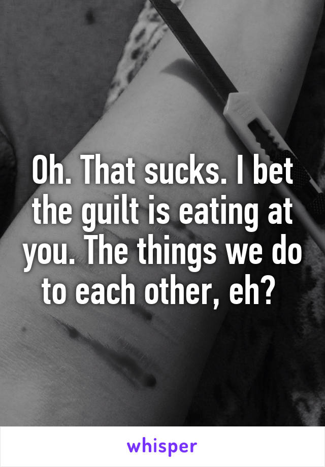 Oh. That sucks. I bet the guilt is eating at you. The things we do to each other, eh? 