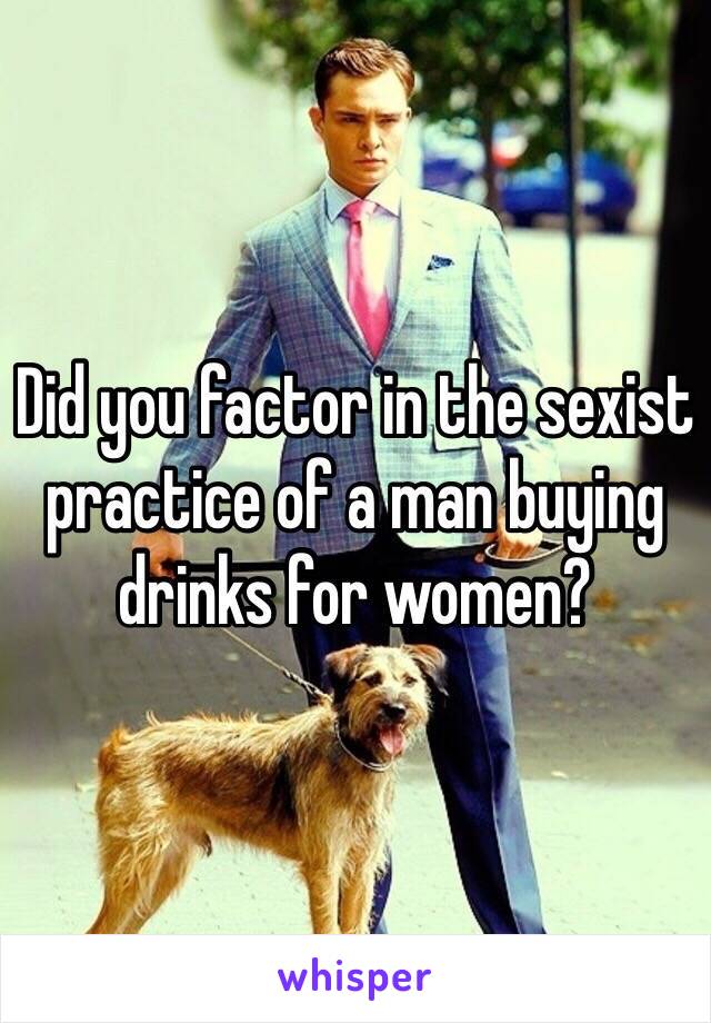 Did you factor in the sexist practice of a man buying drinks for women? 