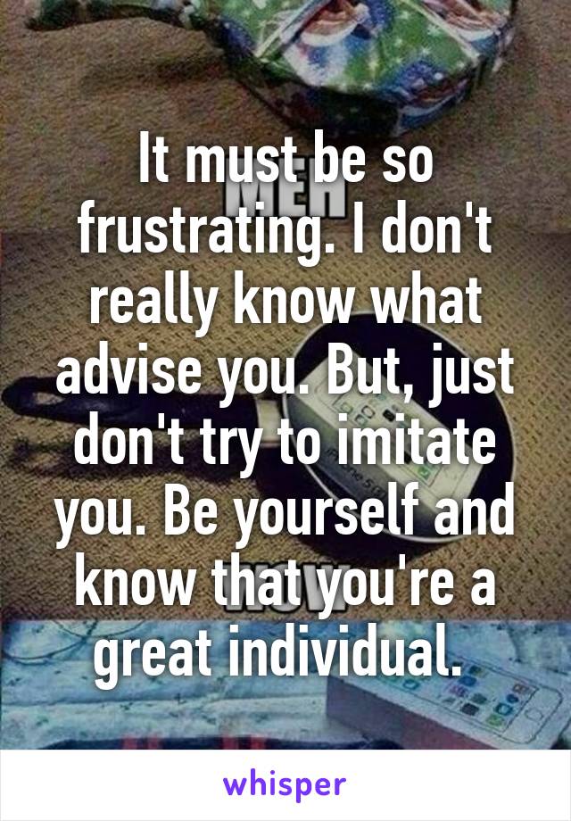 It must be so frustrating. I don't really know what advise you. But, just don't try to imitate you. Be yourself and know that you're a great individual. 