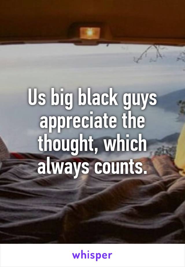 Us big black guys appreciate the thought, which always counts.