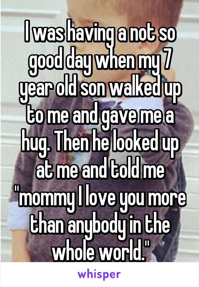 I was having a not so good day when my 7 year old son walked up to me and gave me a hug. Then he looked up at me and told me "mommy I love you more than anybody in the whole world."