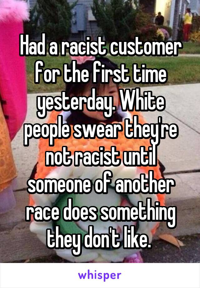 Had a racist customer for the first time yesterday. White people swear they're not racist until someone of another race does something they don't like. 