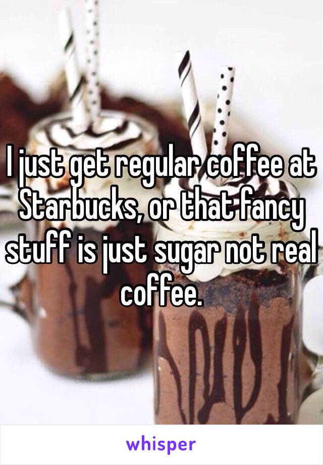 I just get regular coffee at Starbucks, or that fancy stuff is just sugar not real coffee.