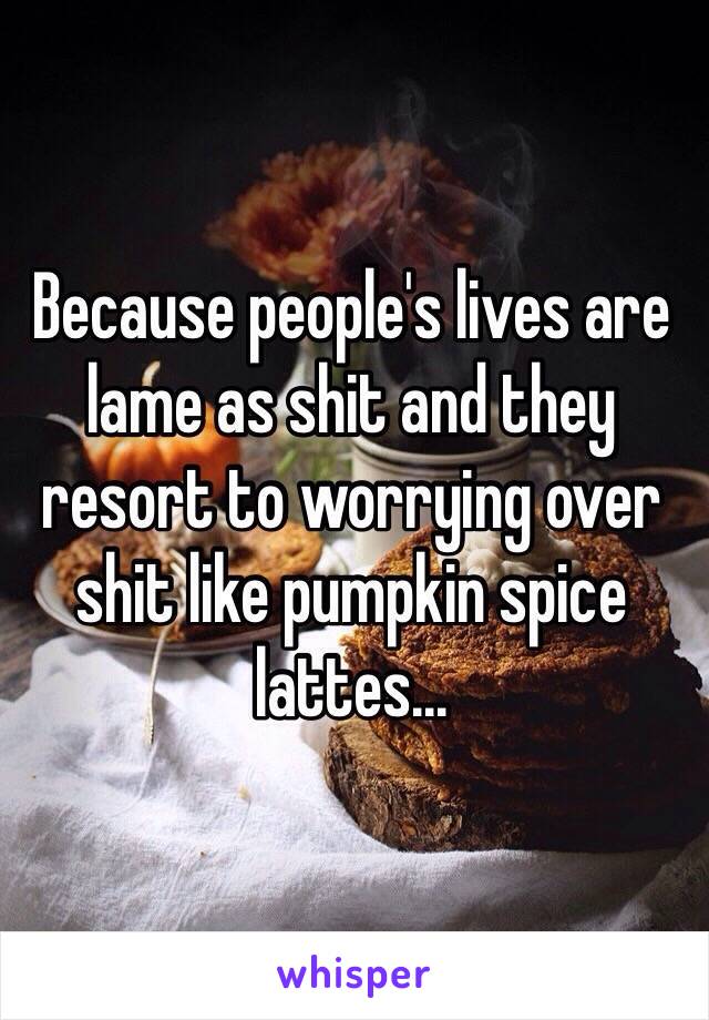 Because people's lives are lame as shit and they resort to worrying over shit like pumpkin spice lattes...