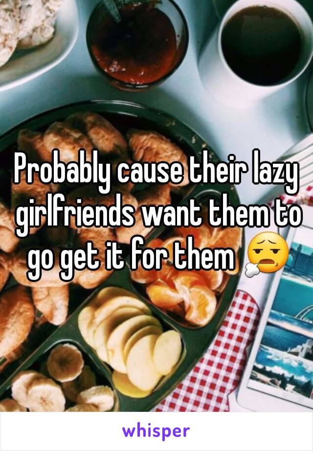 Probably cause their lazy girlfriends want them to go get it for them 😧