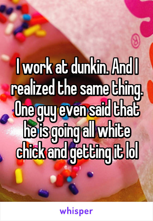 I work at dunkin. And I realized the same thing. One guy even said that he is going all white chick and getting it lol