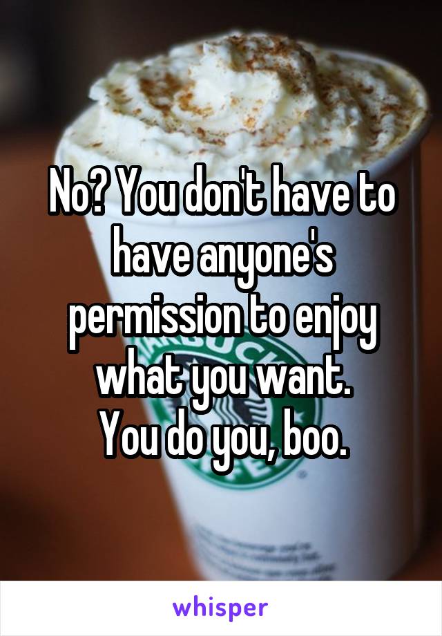 No? You don't have to have anyone's permission to enjoy what you want.
You do you, boo.