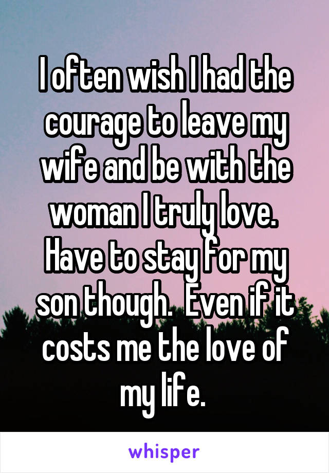 I often wish I had the courage to leave my wife and be with the woman I truly love.  Have to stay for my son though.  Even if it costs me the love of my life. 