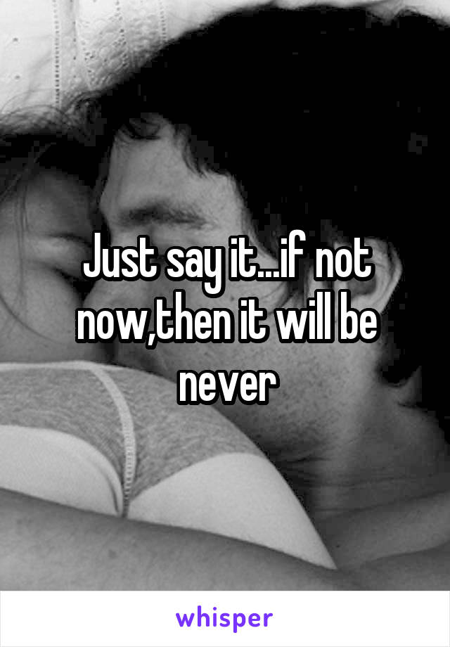 Just say it...if not now,then it will be never