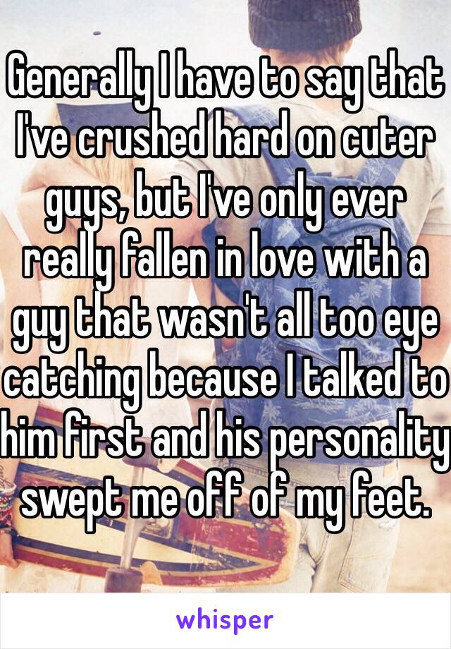 Generally I have to say that I've crushed hard on cuter guys, but I've only ever really fallen in love with a guy that wasn't all too eye catching because I talked to him first and his personality swept me off of my feet.