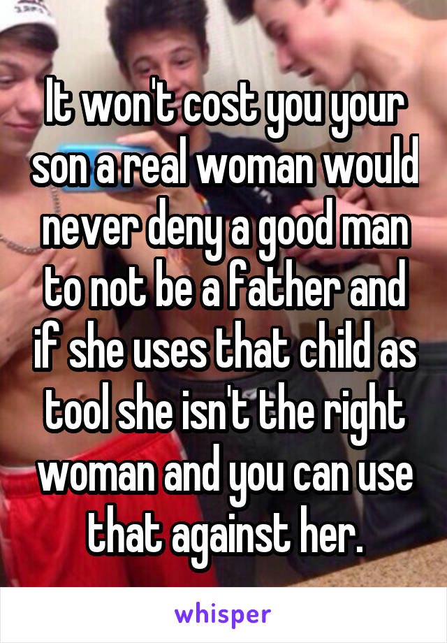 It won't cost you your son a real woman would never deny a good man to not be a father and if she uses that child as tool she isn't the right woman and you can use that against her.