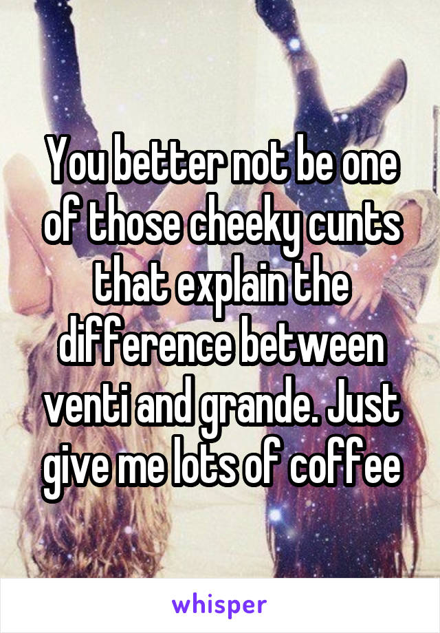 You better not be one of those cheeky cunts that explain the difference between venti and grande. Just give me lots of coffee