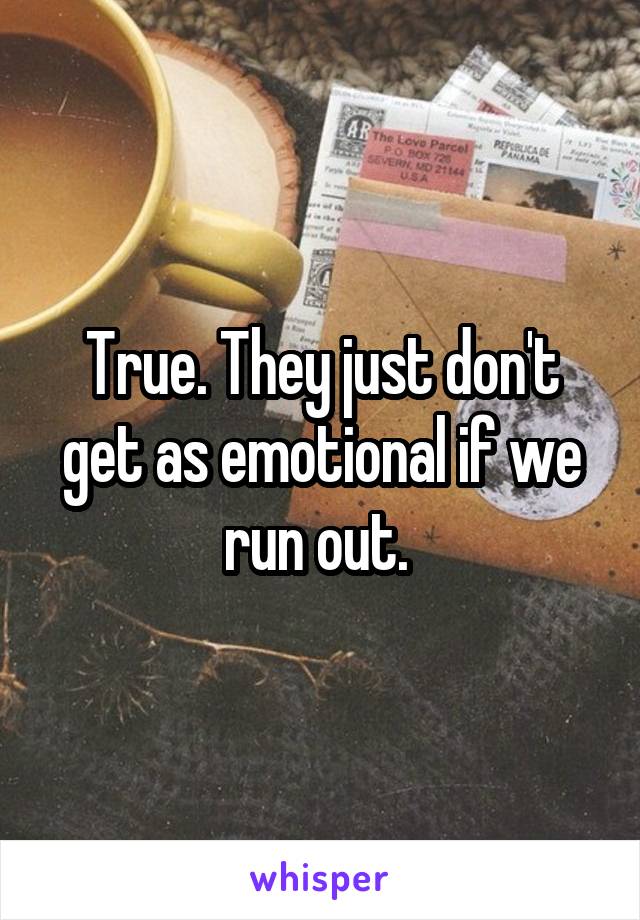 True. They just don't get as emotional if we run out. 