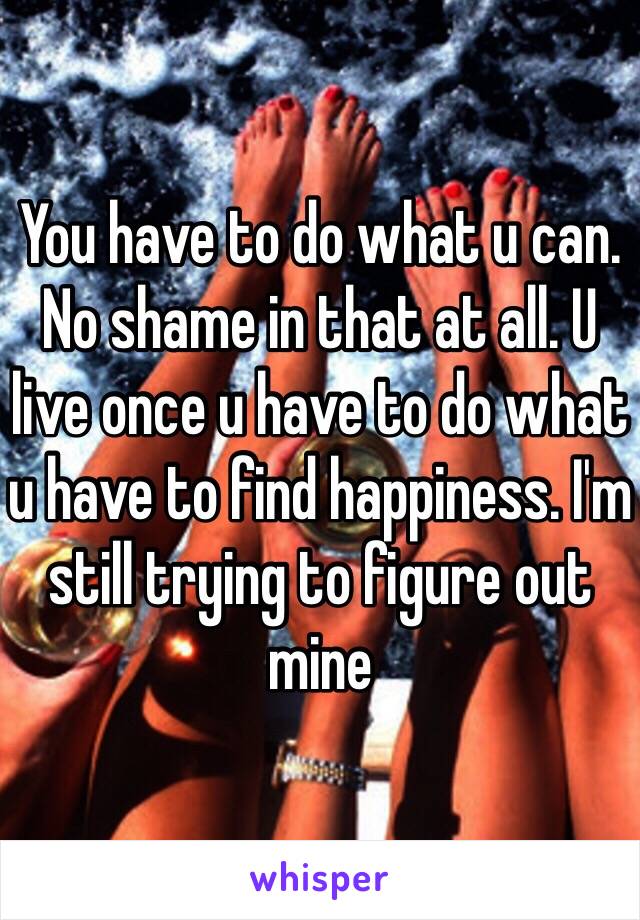 You have to do what u can. No shame in that at all. U live once u have to do what u have to find happiness. I'm still trying to figure out mine 