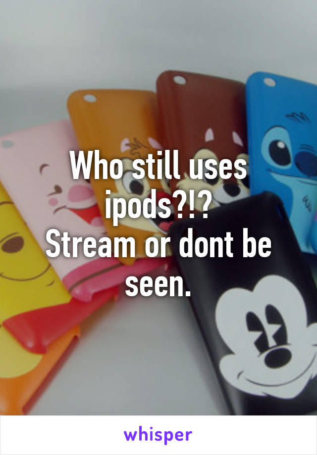 Who still uses ipods?!?
Stream or dont be seen.