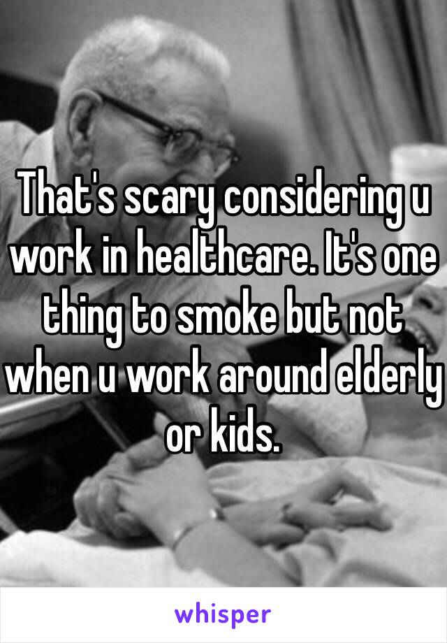That's scary considering u work in healthcare. It's one thing to smoke but not when u work around elderly or kids. 