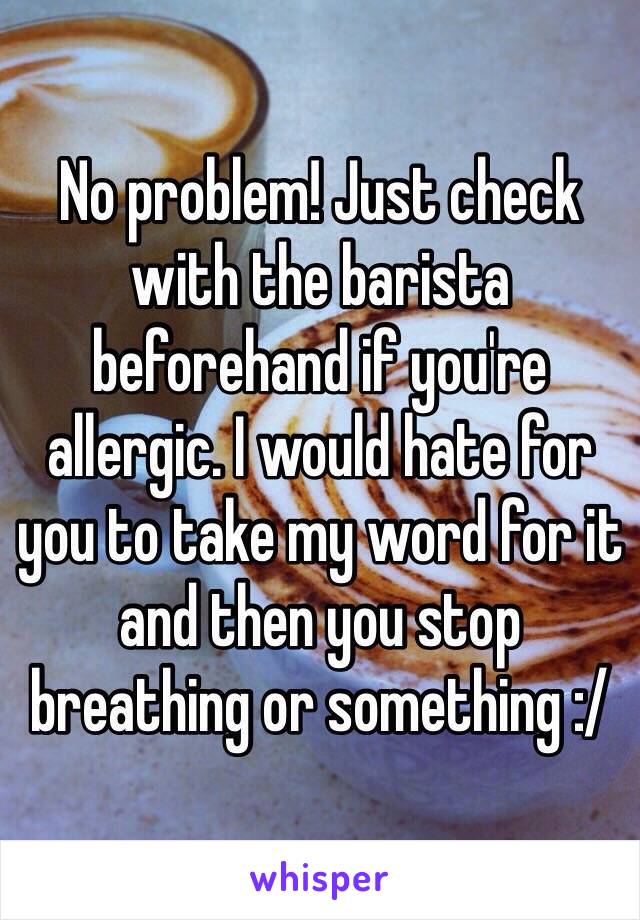 No problem! Just check with the barista beforehand if you're allergic. I would hate for you to take my word for it and then you stop breathing or something :/