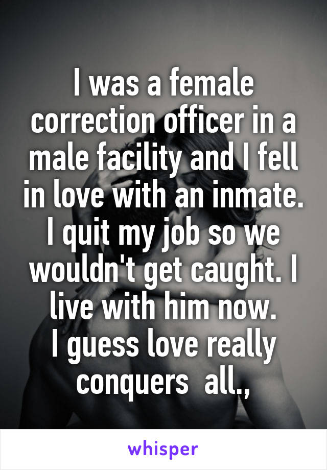I was a female correction officer in a male facility and I fell in love with an inmate. I quit my job so we wouldn't get caught. I live with him now.
I guess love really conquers  all.,