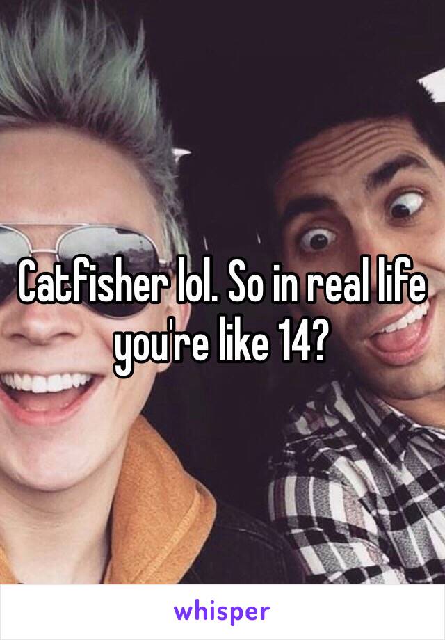 Catfisher lol. So in real life you're like 14?