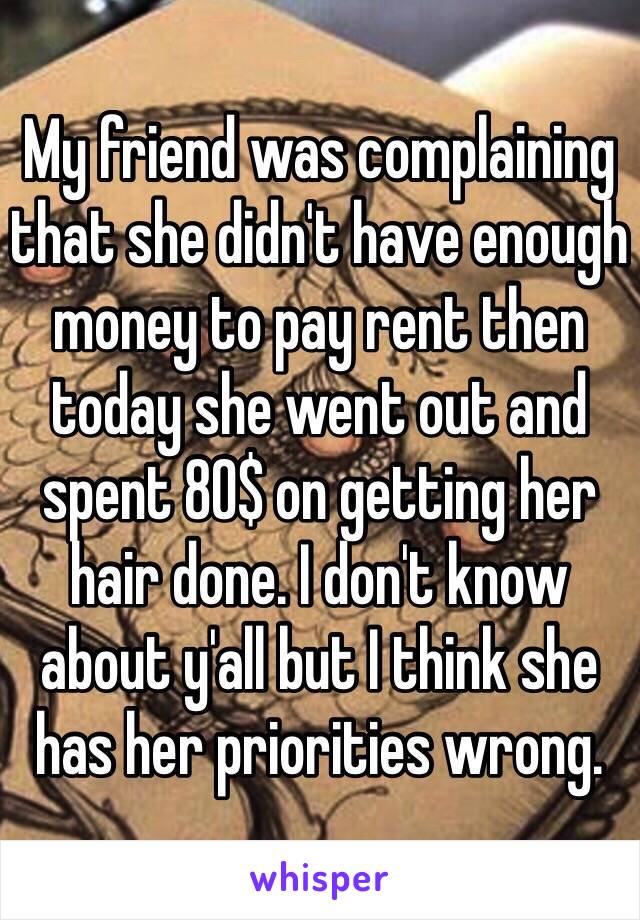 My friend was complaining that she didn't have enough money to pay rent then today she went out and spent 80$ on getting her hair done. I don't know about y'all but I think she has her priorities wrong. 