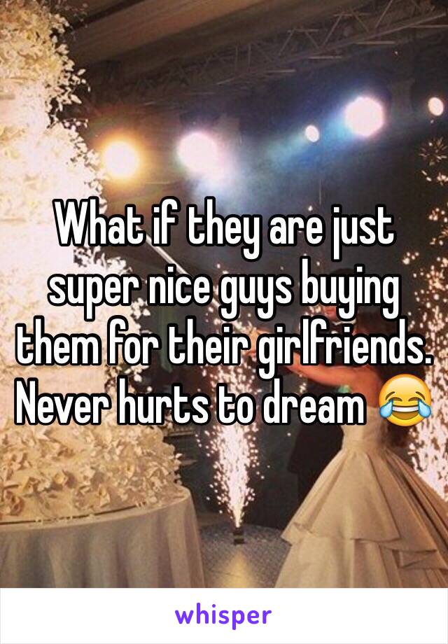 What if they are just super nice guys buying them for their girlfriends. Never hurts to dream 😂