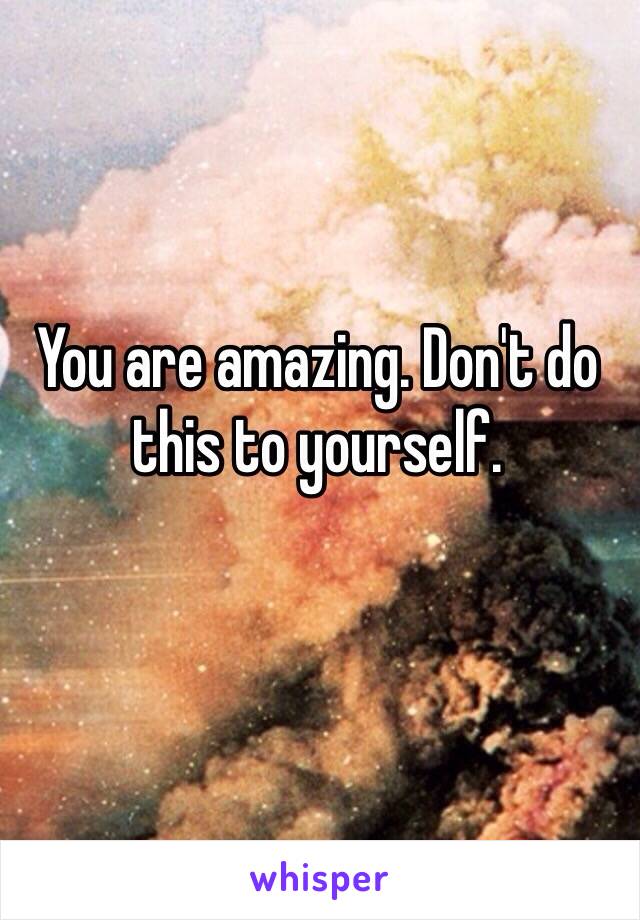 You are amazing. Don't do this to yourself.