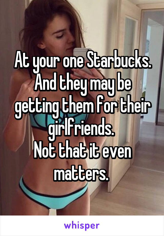 At your one Starbucks.
And they may be getting them for their girlfriends. 
Not that it even matters. 