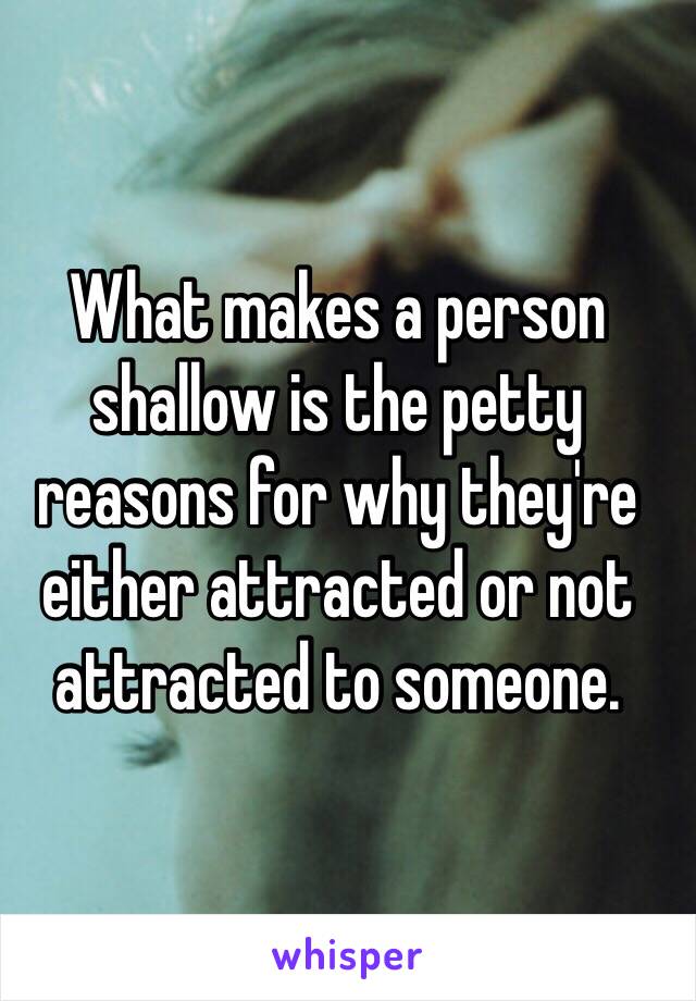 What makes a person shallow is the petty reasons for why they're either attracted or not attracted to someone.