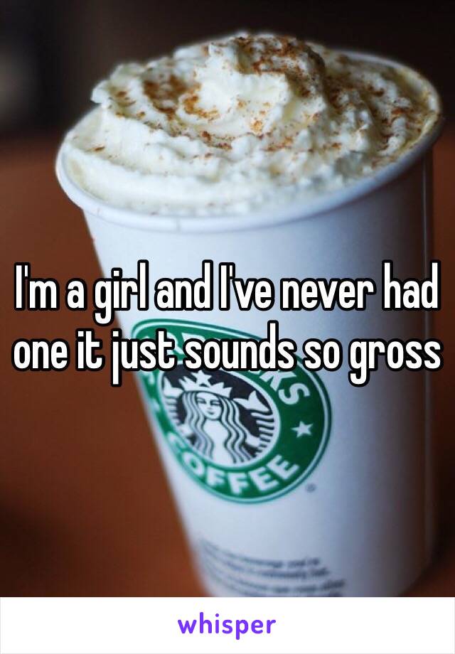 I'm a girl and I've never had one it just sounds so gross