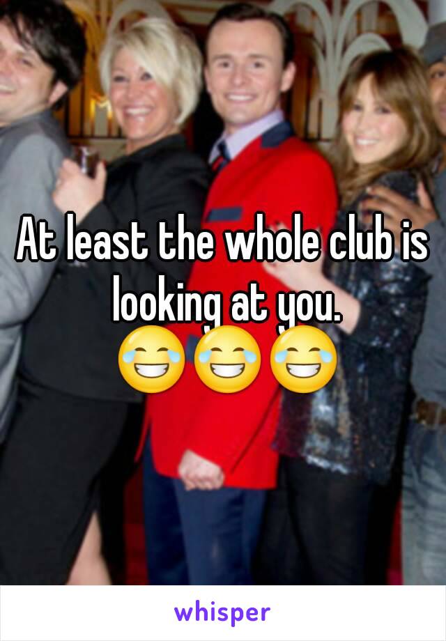 At least the whole club is looking at you. 😂😂😂