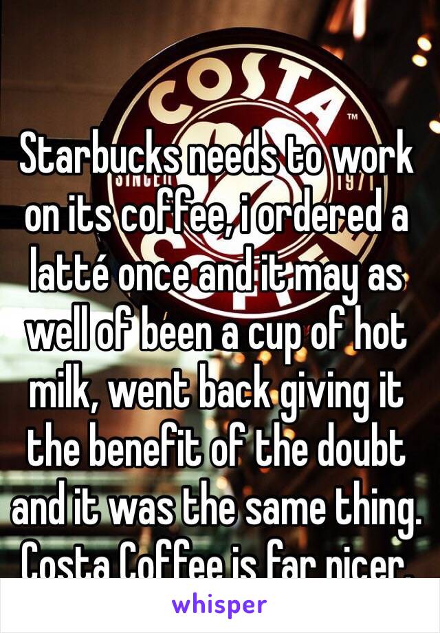 Starbucks needs to work on its coffee, i ordered a latté once and it may as well of been a cup of hot milk, went back giving it the benefit of the doubt and it was the same thing. Costa Coffee is far nicer.