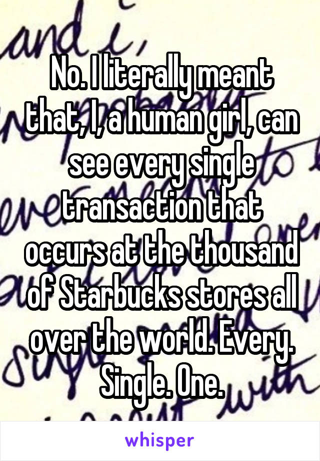 No. I literally meant that, I, a human girl, can see every single transaction that occurs at the thousand of Starbucks stores all over the world. Every. Single. One.